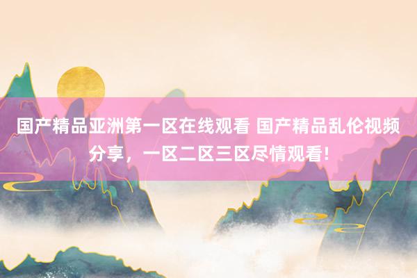 国产精品亚洲第一区在线观看 国产精品乱伦视频分享，一区二区三区尽情观看!