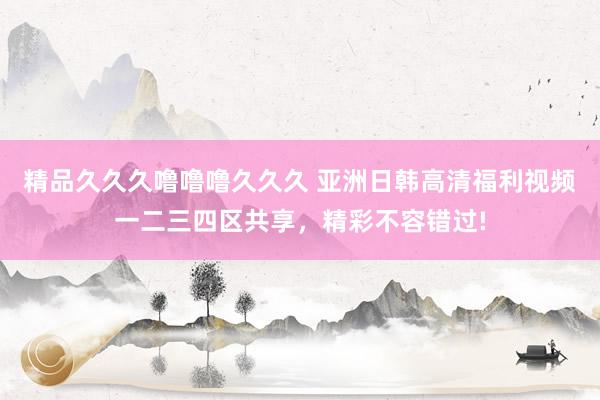 精品久久久噜噜噜久久久 亚洲日韩高清福利视频一二三四区共享，精彩不容错过!