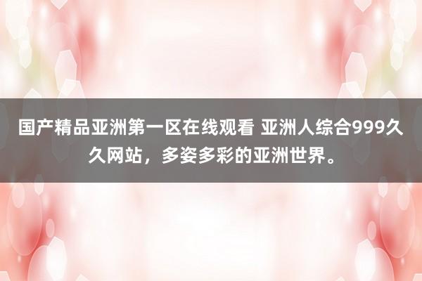 国产精品亚洲第一区在线观看 亚洲人综合999久久网站，多姿多彩的亚洲世界。