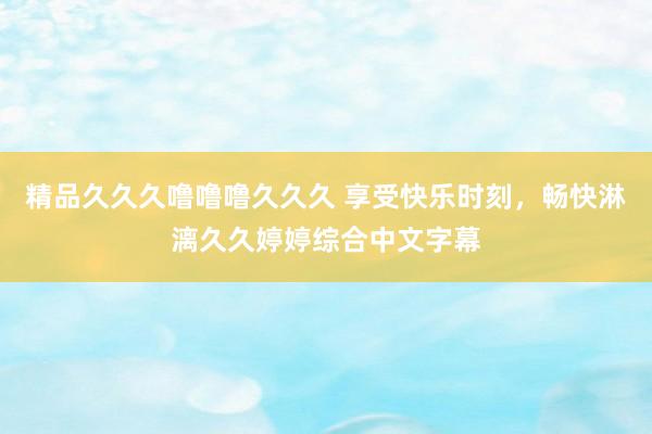 精品久久久噜噜噜久久久 享受快乐时刻，畅快淋漓久久婷婷综合中文字幕