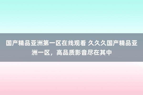 国产精品亚洲第一区在线观看 久久久国产精品亚洲一区，高品质影音尽在其中