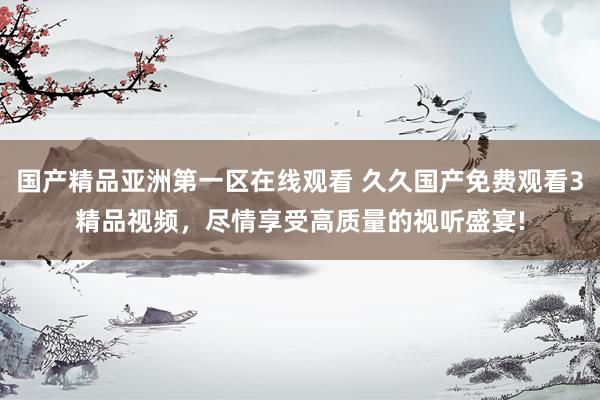 国产精品亚洲第一区在线观看 久久国产免费观看3精品视频，尽情享受高质量的视听盛宴!