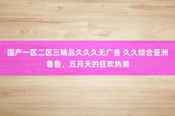 国产一区二区三精品久久久无广告 久久综合亚洲鲁鲁，五月天的狂欢热潮
