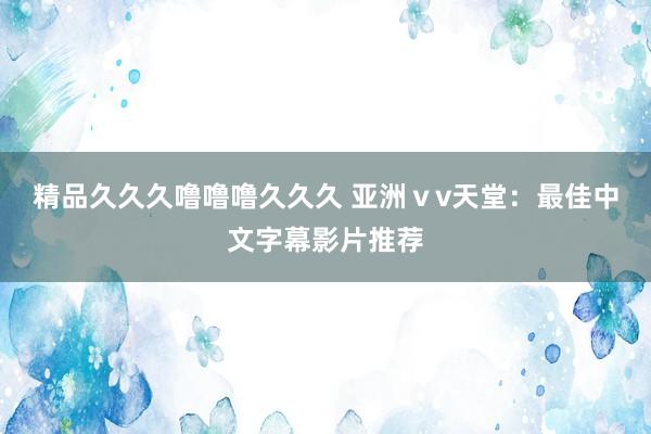 精品久久久噜噜噜久久久 亚洲ⅴv天堂：最佳中文字幕影片推荐