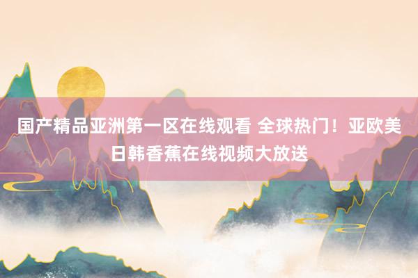 国产精品亚洲第一区在线观看 全球热门！亚欧美日韩香蕉在线视频大放送