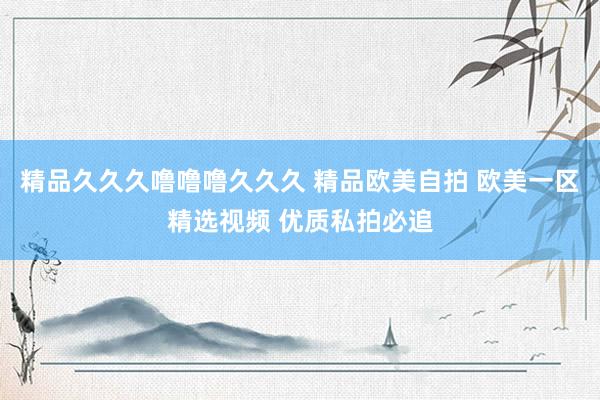 精品久久久噜噜噜久久久 精品欧美自拍 欧美一区精选视频 优质私拍必追
