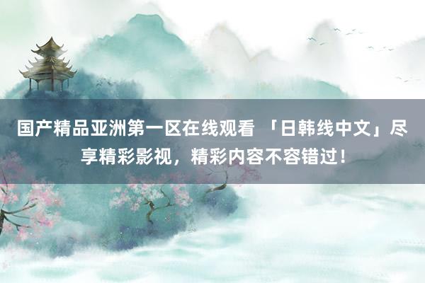 国产精品亚洲第一区在线观看 「日韩线中文」尽享精彩影视，精彩内容不容错过！