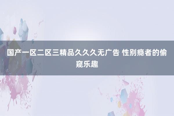 国产一区二区三精品久久久无广告 性别瘾者的偷窥乐趣