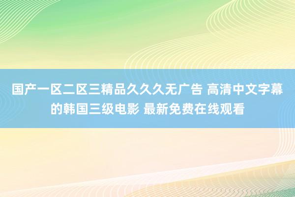 国产一区二区三精品久久久无广告 高清中文字幕的韩国三级电影 最新免费在线观看