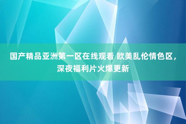 国产精品亚洲第一区在线观看 欧美乱伦情色区，深夜福利片火爆更新