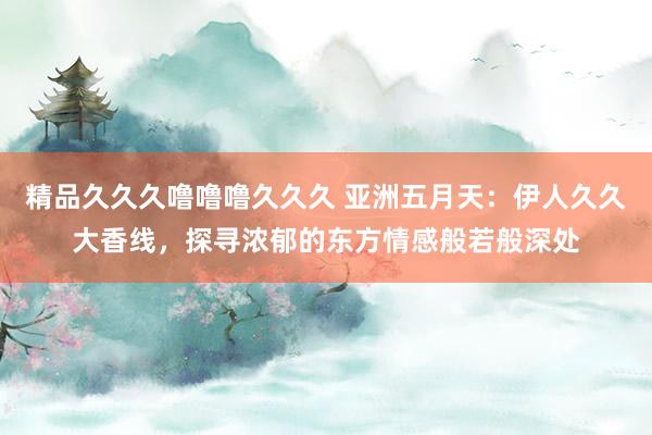 精品久久久噜噜噜久久久 亚洲五月天：伊人久久大香线，探寻浓郁的东方情感般若般深处