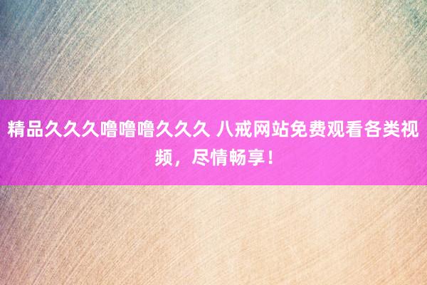 精品久久久噜噜噜久久久 八戒网站免费观看各类视频，尽情畅享！