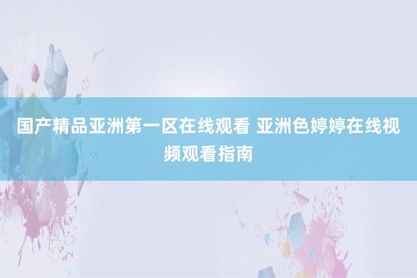 国产精品亚洲第一区在线观看 亚洲色婷婷在线视频观看指南