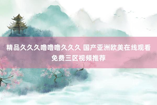 精品久久久噜噜噜久久久 国产亚洲欧美在线观看免费三区视频推荐
