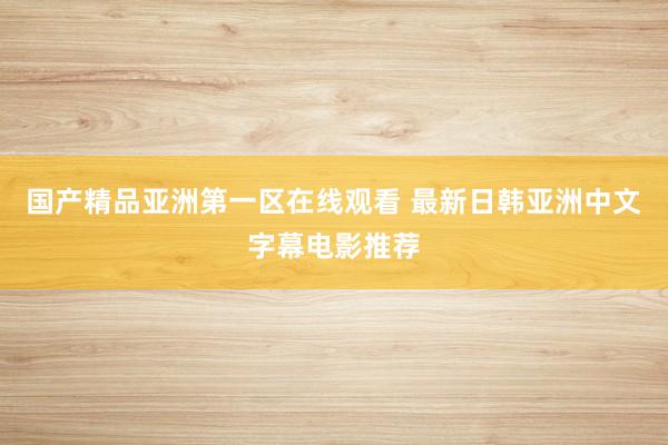 国产精品亚洲第一区在线观看 最新日韩亚洲中文字幕电影推荐
