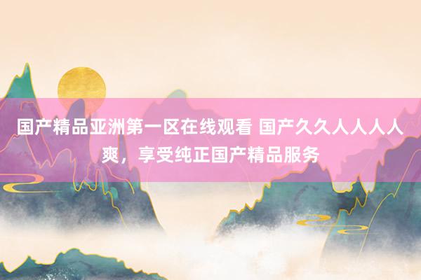 国产精品亚洲第一区在线观看 国产久久人人人人爽，享受纯正国产精品服务