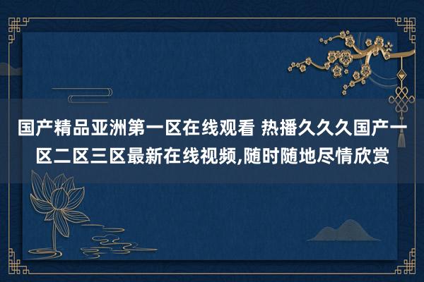 国产精品亚洲第一区在线观看 热播久久久国产一区二区三区最新在线视频,随时随地尽情欣赏