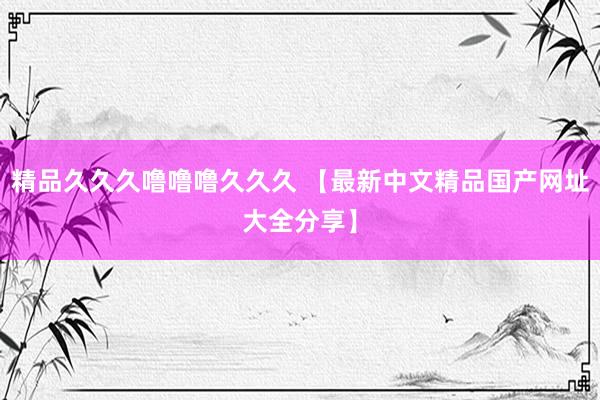 精品久久久噜噜噜久久久 【最新中文精品国产网址大全分享】