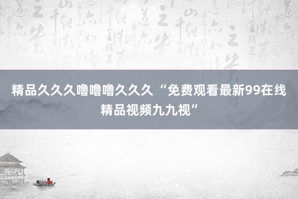 精品久久久噜噜噜久久久 “免费观看最新99在线精品视频九九视”