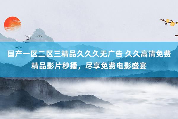 国产一区二区三精品久久久无广告 久久高清免费精品影片秒播，尽享免费电影盛宴