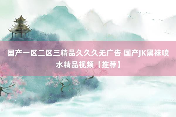 国产一区二区三精品久久久无广告 国产JK黑袜喷水精品视频【推荐】