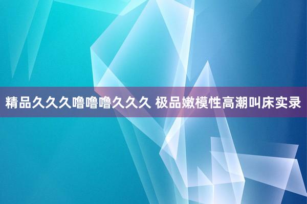 精品久久久噜噜噜久久久 极品嫩模性高潮叫床实录