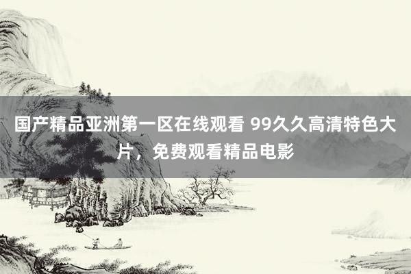 国产精品亚洲第一区在线观看 99久久高清特色大片，免费观看精品电影