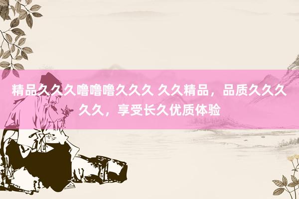 精品久久久噜噜噜久久久 久久精品，品质久久久久久，享受长久优质体验
