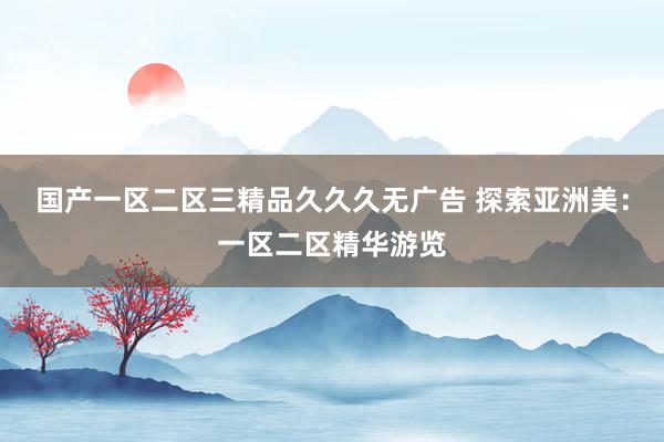 国产一区二区三精品久久久无广告 探索亚洲美：一区二区精华游览