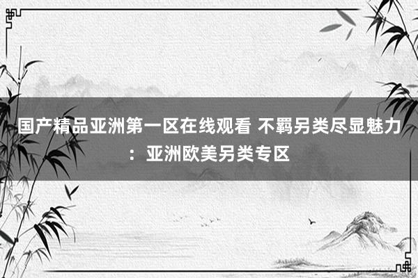 国产精品亚洲第一区在线观看 不羁另类尽显魅力：亚洲欧美另类专区