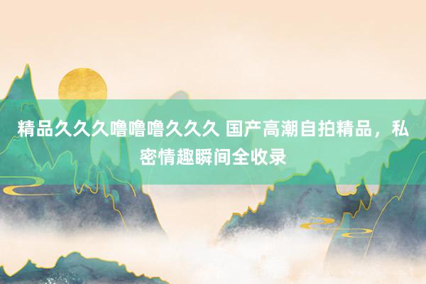 精品久久久噜噜噜久久久 国产高潮自拍精品，私密情趣瞬间全收录