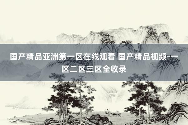 国产精品亚洲第一区在线观看 国产精品视频-一区二区三区全收录
