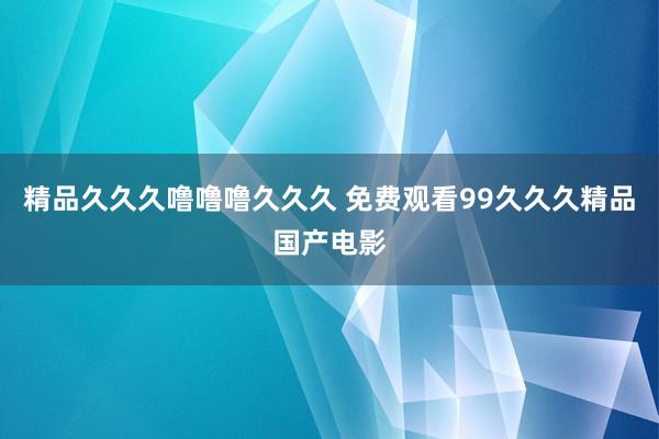 精品久久久噜噜噜久久久 免费观看99久久久精品国产电影