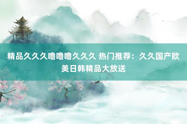 精品久久久噜噜噜久久久 热门推荐：久久国产欧美日韩精品大放送