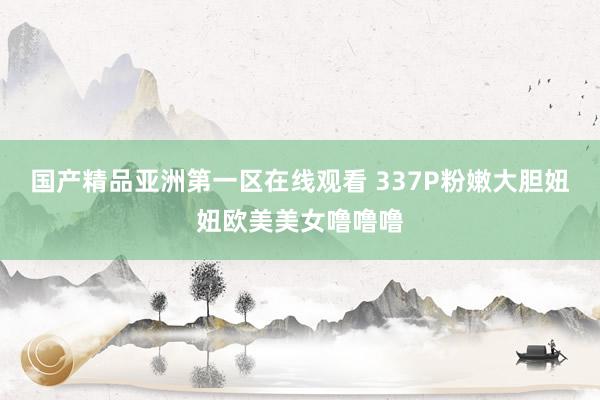 国产精品亚洲第一区在线观看 337P粉嫩大胆妞妞欧美美女噜噜噜
