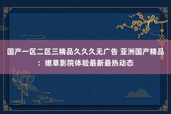 国产一区二区三精品久久久无广告 亚洲国产精品：嫩草影院体验最新最热动态