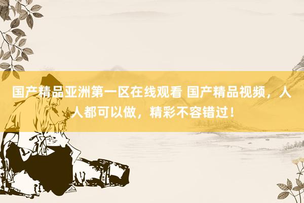 国产精品亚洲第一区在线观看 国产精品视频，人人都可以做，精彩不容错过！