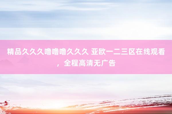 精品久久久噜噜噜久久久 亚欧一二三区在线观看，全程高清无广告