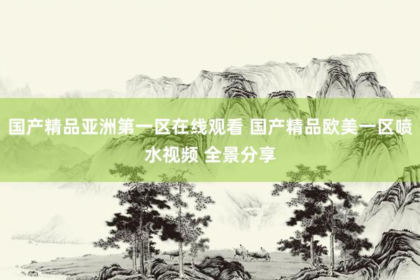 国产精品亚洲第一区在线观看 国产精品欧美一区喷水视频 全景分享