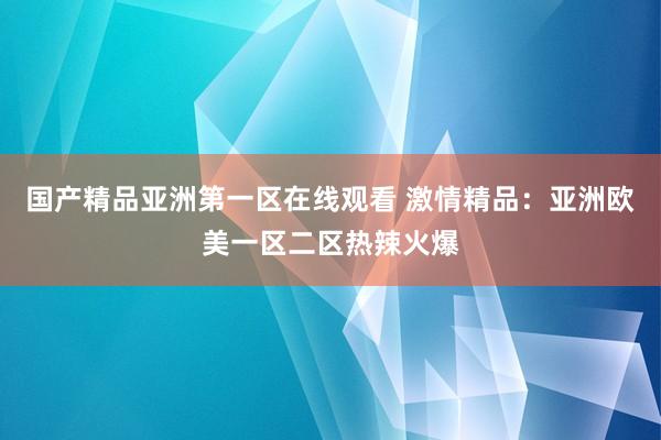国产精品亚洲第一区在线观看 激情精品：亚洲欧美一区二区热辣火爆