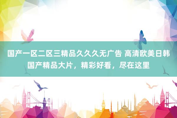 国产一区二区三精品久久久无广告 高清欧美日韩国产精品大片，精彩好看，尽在这里