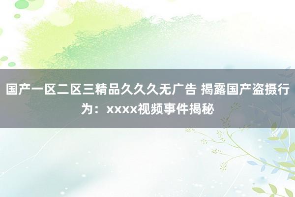 国产一区二区三精品久久久无广告 揭露国产盗摄行为：xxxx视频事件揭秘