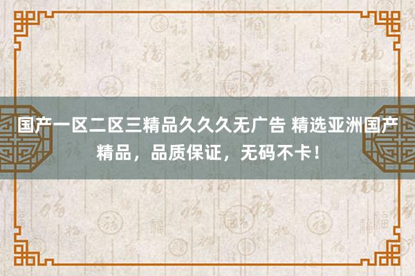 国产一区二区三精品久久久无广告 精选亚洲国产精品，品质保证，无码不卡！