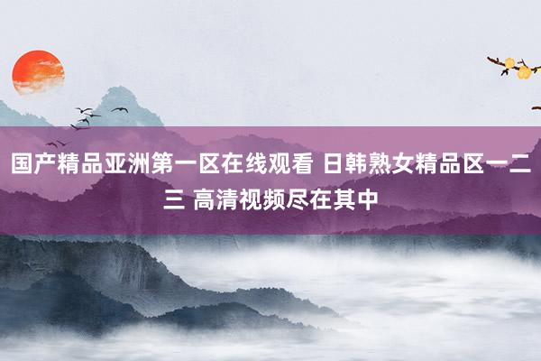 国产精品亚洲第一区在线观看 日韩熟女精品区一二三 高清视频尽在其中