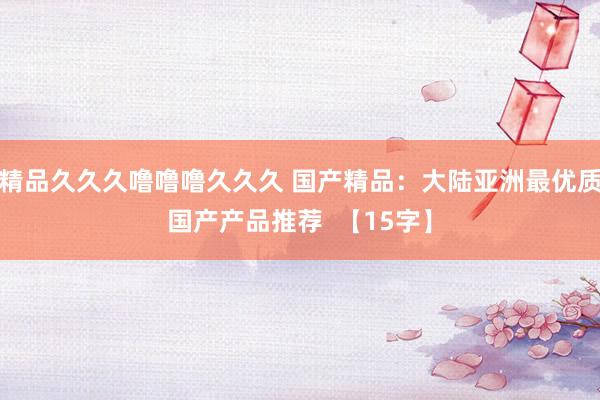 精品久久久噜噜噜久久久 国产精品：大陆亚洲最优质国产产品推荐  【15字】