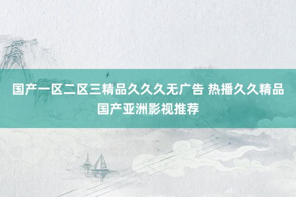 国产一区二区三精品久久久无广告 热播久久精品国产亚洲影视推荐