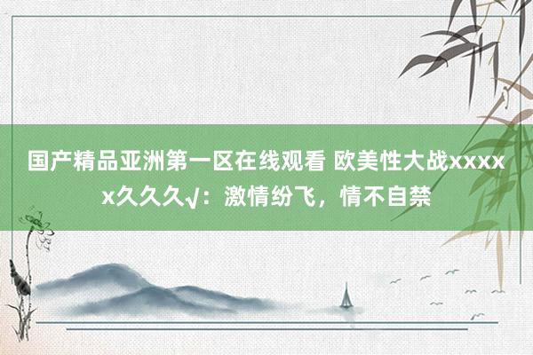 国产精品亚洲第一区在线观看 欧美性大战xxxxx久久久√：激情纷飞，情不自禁