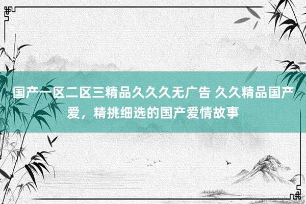 国产一区二区三精品久久久无广告 久久精品国产爱，精挑细选的国产爱情故事