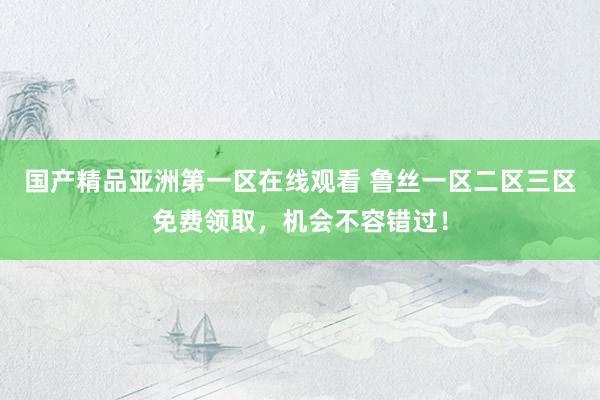 国产精品亚洲第一区在线观看 鲁丝一区二区三区免费领取，机会不容错过！