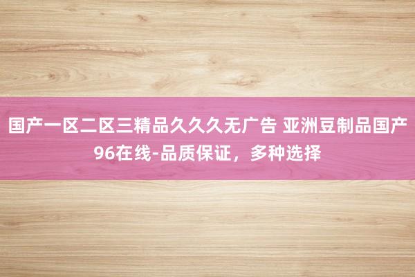 国产一区二区三精品久久久无广告 亚洲豆制品国产96在线-品质保证，多种选择
